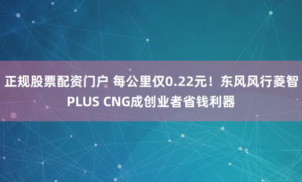 正规股票配资门户 每公里仅0.22元！东风风行菱智PLUS CNG成创业者省钱利器