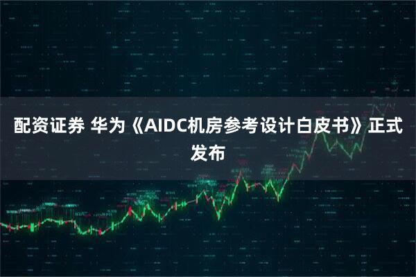 配资证券 华为《AIDC机房参考设计白皮书》正式发布
