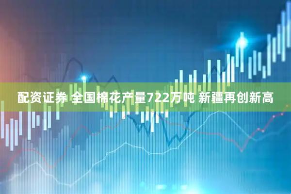 配资证券 全国棉花产量722万吨 新疆再创新高