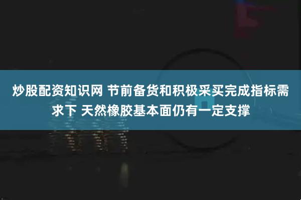 炒股配资知识网 节前备货和积极采买完成指标需求下 天然橡胶基本面仍有一定支撑