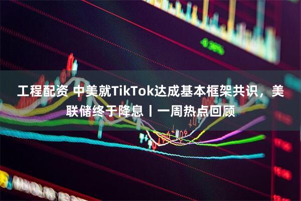 工程配资 中美就TikTok达成基本框架共识，美联储终于降息丨一周热点回顾