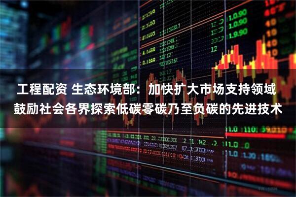 工程配资 生态环境部：加快扩大市场支持领域 鼓励社会各界探索低碳零碳乃至负碳的先进技术