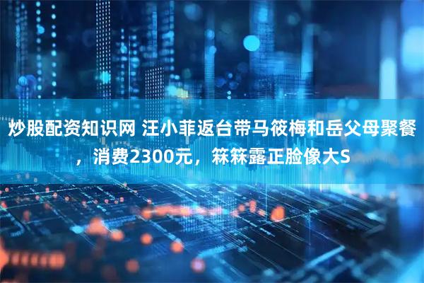 炒股配资知识网 汪小菲返台带马筱梅和岳父母聚餐，消费2300元，箖箖露正脸像大S