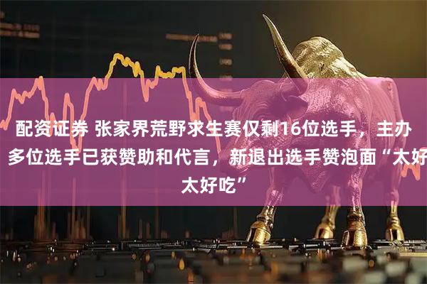 配资证券 张家界荒野求生赛仅剩16位选手，主办方：多位选手已获赞助和代言，新退出选手赞泡面“太好吃”