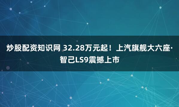 炒股配资知识网 32.28万元起！上汽旗舰大六座·智己LS9震撼上市