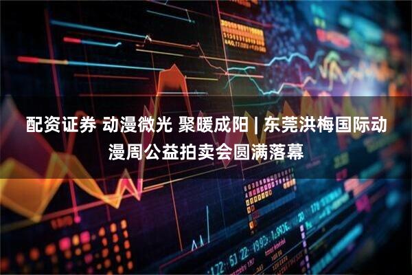 配资证券 动漫微光 聚暖成阳 | 东莞洪梅国际动漫周公益拍卖会圆满落幕