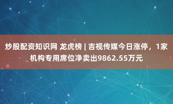 炒股配资知识网 龙虎榜 | 吉视传媒今日涨停，1家机构专用席位净卖出9862.55万元