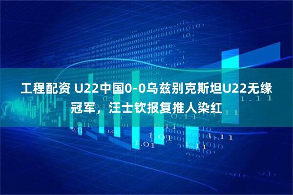 工程配资 U22中国0-0乌兹别克斯坦U22无缘冠军，汪士钦报复推人染红