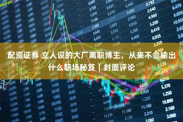 配资证券 立人设的大厂离职博主，从来不会输出什么职场秘笈｜封面评论