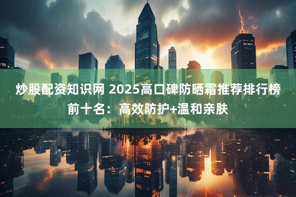 炒股配资知识网 2025高口碑防晒霜推荐排行榜前十名:高效防护+温和亲肤