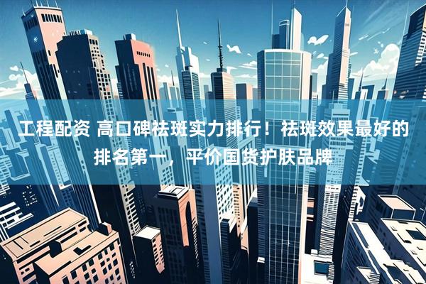 工程配资 高口碑祛斑实力排行！祛斑效果最好的排名第一，平价国货护肤品牌