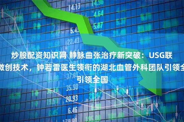 炒股配资知识网 静脉曲张治疗新突破：USG联合微创技术，钟若雷医生领衔的湖北血管外科团队引领全国