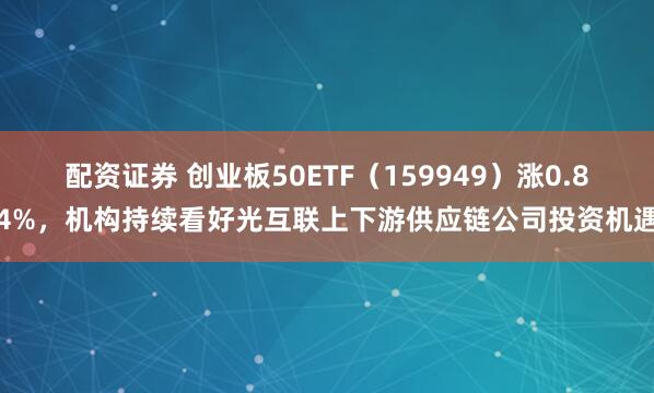 配资证券 创业板50ETF（159949）涨0.84%，机构持续看好光互联上下游供应链公司投资机遇