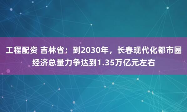 工程配资 吉林省：到2030年，长春现代化都市圈经济总量力争达到1.35万亿元左右