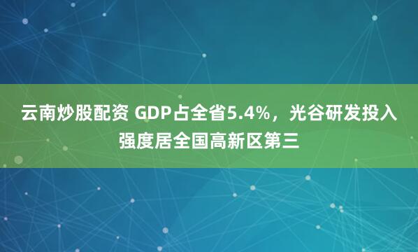 云南炒股配资 GDP占全省5.4%，光谷研发投入强度居全国高新区第三