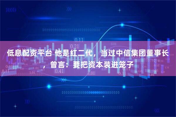 低息配资平台 他是红二代，当过中信集团董事长，曾言：要把资本装进笼子