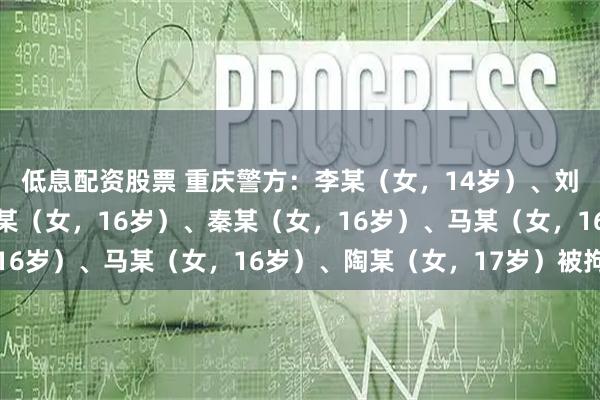 低息配资股票 重庆警方:李某(女,14岁)、刘某(女,15岁)、谭某(女,16岁)、秦某(女,16岁)、马某(女,16岁)、陶某(女,17岁)被拘留