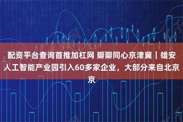 配资平台查询首推加杠网 瓣瓣同心京津冀｜雄安人工智能产业园引入60多家企业，大部分来自北京