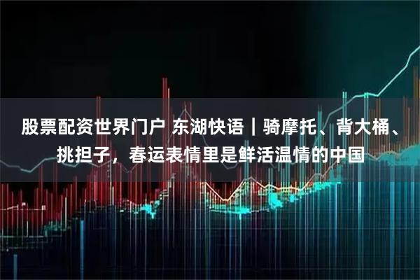 股票配资世界门户 东湖快语｜骑摩托、背大桶、挑担子，春运表情里是鲜活温情的中国