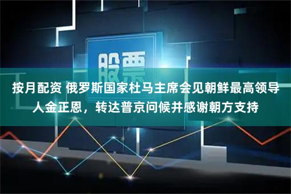 按月配资 俄罗斯国家杜马主席会见朝鲜最高领导人金正恩，转达普京问候并感谢朝方支持