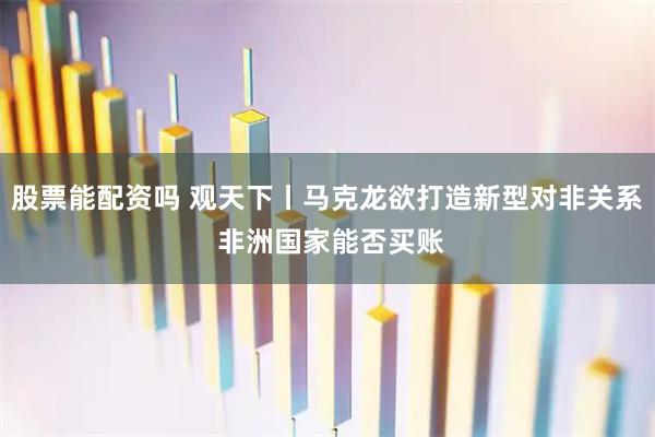 股票能配资吗 观天下丨马克龙欲打造新型对非关系 非洲国家能否买账