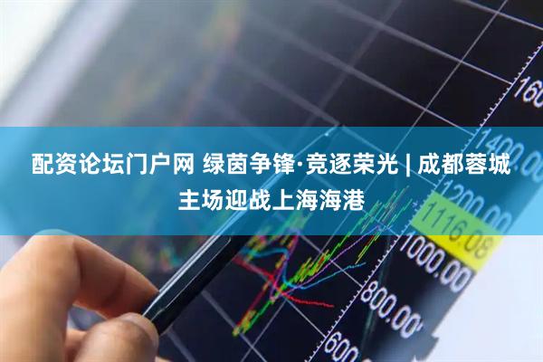 配资论坛门户网 绿茵争锋·竞逐荣光 | 成都蓉城主场迎战上海海港