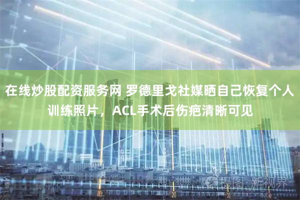在线炒股配资服务网 罗德里戈社媒晒自己恢复个人训练照片，ACL手术后伤疤清晰可见