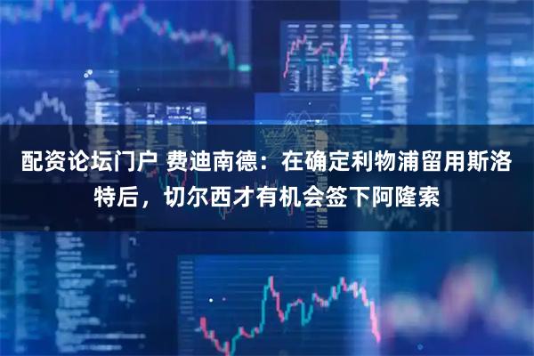 配资论坛门户 费迪南德：在确定利物浦留用斯洛特后，切尔西才有机会签下阿隆索
