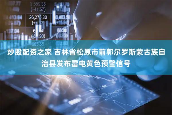 炒股配资之家 吉林省松原市前郭尔罗斯蒙古族自治县发布雷电黄色预警信号