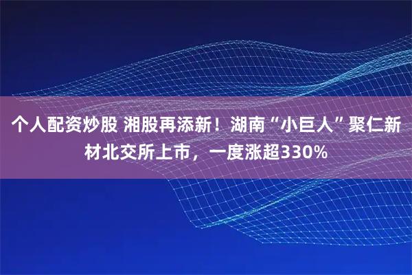 个人配资炒股 湘股再添新！湖南“小巨人”聚仁新材北交所上市，一度涨超330%