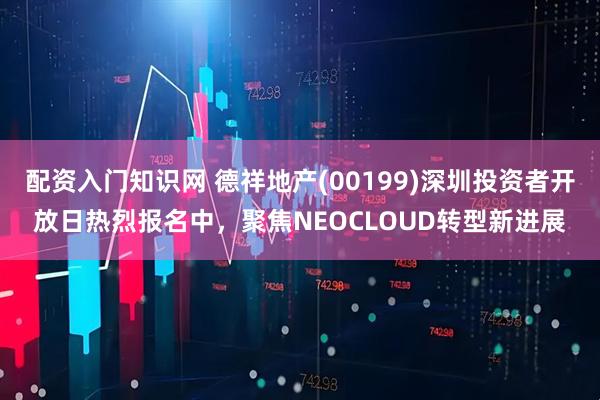 配资入门知识网 德祥地产(00199)深圳投资者开放日热烈报名中，聚焦NEOCLOUD转型新进展